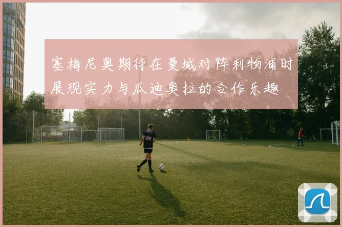 塞梅尼奥期待在曼城对阵利物浦时展现实力与瓜迪奥拉的合作乐趣