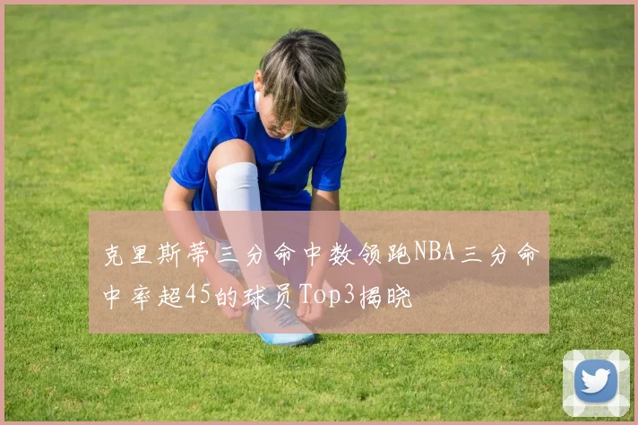 克里斯蒂三分命中数领跑NBA三分命中率超45的球员Top3揭晓