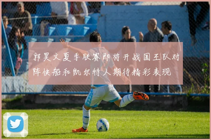 郭昊文夏季联赛即将开战国王队对阵快船和凯尔特人期待精彩表现