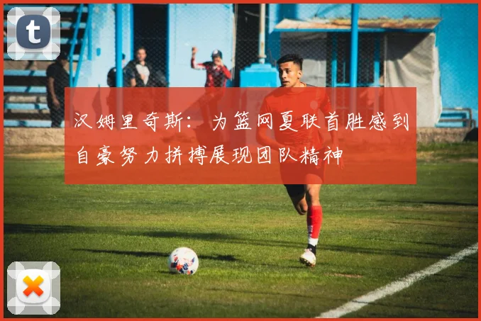 汉姆里奇斯：为篮网夏联首胜感到自豪努力拼搏展现团队精神