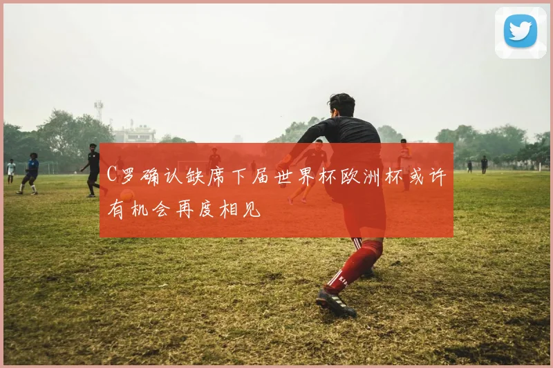 C罗确认缺席下届世界杯欧洲杯或许有机会再度相见