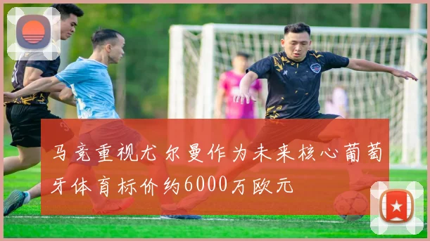 马竞重视尤尔曼作为未来核心葡萄牙体育标价约6000万欧元