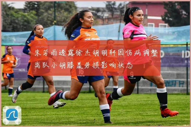 朱芳雨透露徐杰胡明轩因伤病调整离队小胡膝盖劳损影响状态