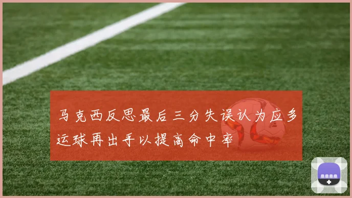 马克西反思最后三分失误认为应多运球再出手以提高命中率