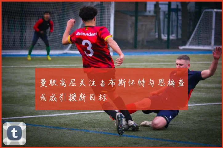 曼联高层关注吉布斯怀特与恩梅查或成引援新目标