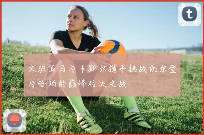 文班亚马与卡斯尔携手挑战凯尔登与哈珀的巅峰对决之战