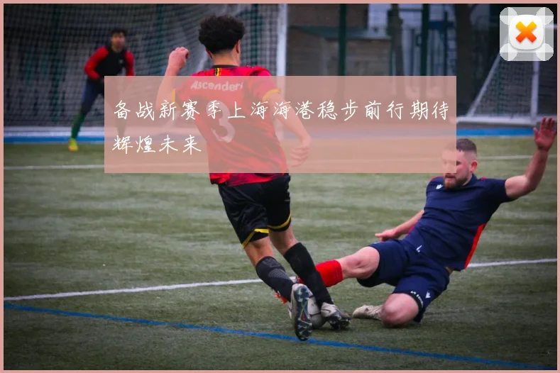 备战新赛季上海海港稳步前行期待辉煌未来
