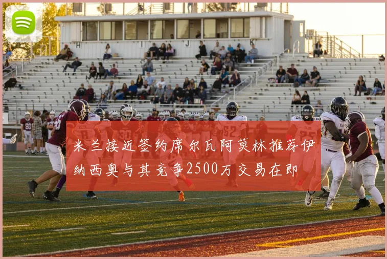 米兰接近签约席尔瓦阿莫林推荐伊纳西奥与其竞争2500万交易在即