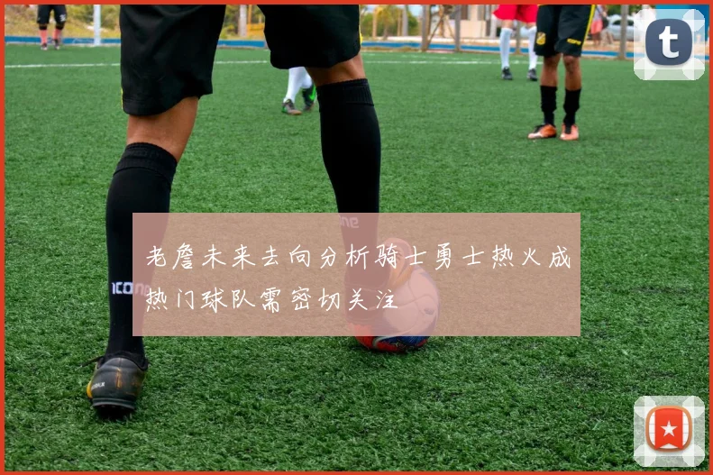 老詹未来去向分析骑士勇士热火成热门球队需密切关注