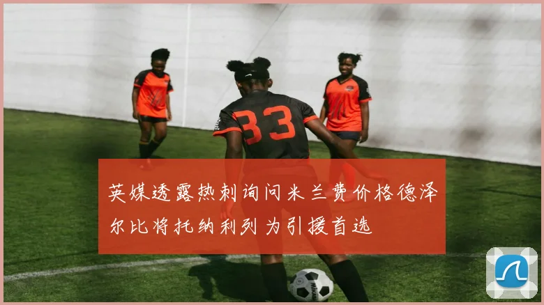 英媒透露热刺询问米兰费价格德泽尔比将托纳利列为引援首选