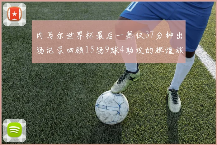 内马尔世界杯最后一舞仅37分钟出场记录回顾15场9球4助攻的辉煌旅程