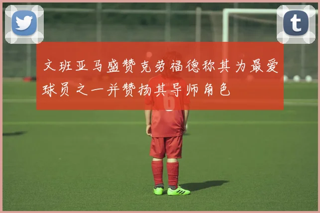 文班亚马盛赞克劳福德称其为最爱球员之一并赞扬其导师角色