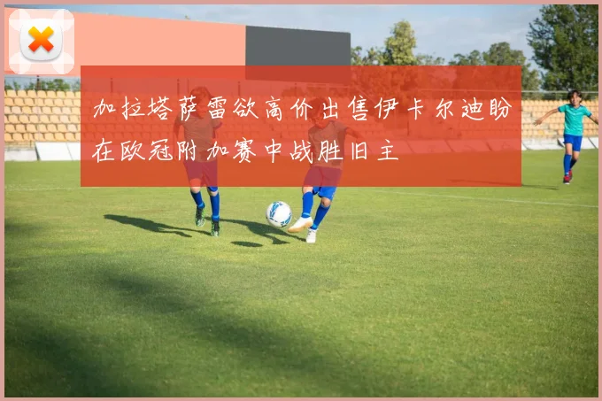 加拉塔萨雷欲高价出售伊卡尔迪盼在欧冠附加赛中战胜旧主