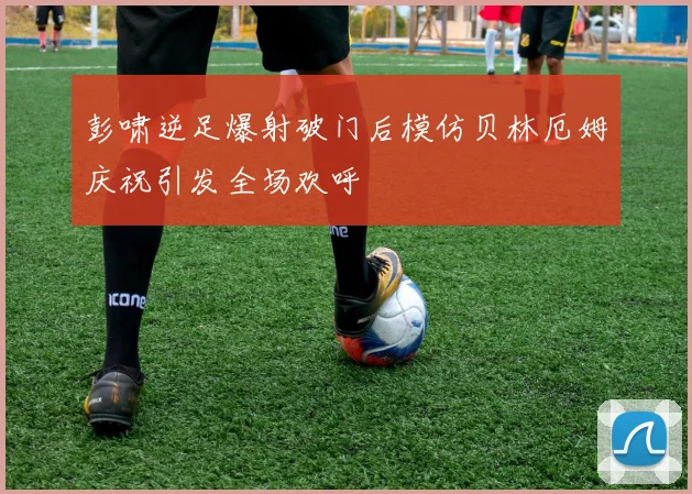 彭啸逆足爆射破门后模仿贝林厄姆庆祝引发全场欢呼