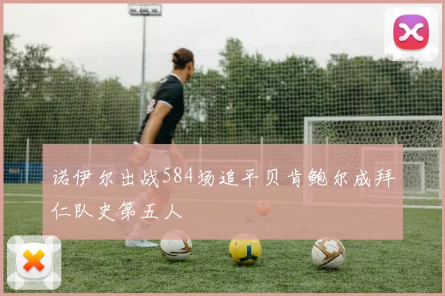 诺伊尔出战584场追平贝肯鲍尔成拜仁队史第五人