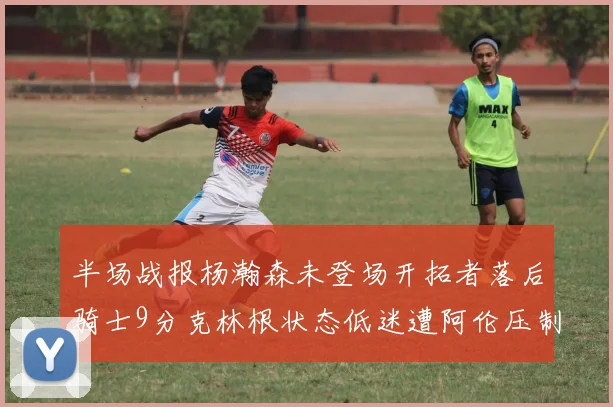 半场战报杨瀚森未登场开拓者落后骑士9分克林根状态低迷遭阿伦压制