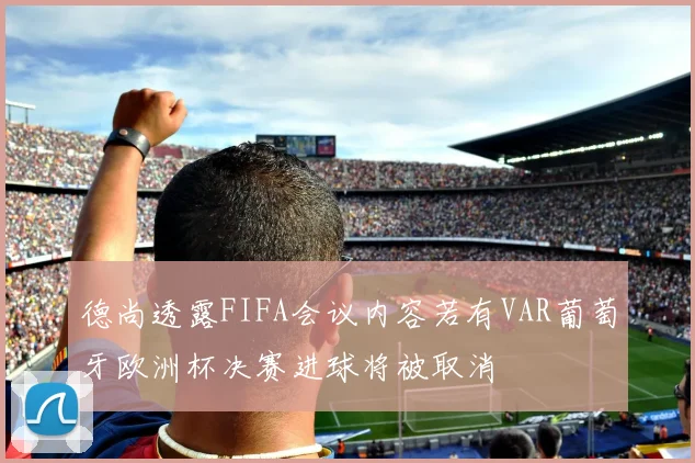德尚透露FIFA会议内容若有VAR葡萄牙欧洲杯决赛进球将被取消