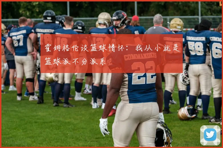 霍姆格伦谈篮球情怀：我从小就是篮球派不分派系