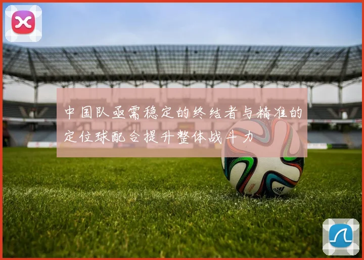 中国队亟需稳定的终结者与精准的定位球配合提升整体战斗力