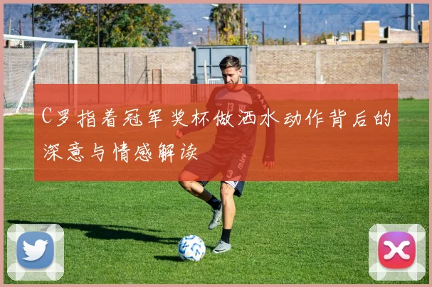 C罗指着冠军奖杯做洒水动作背后的深意与情感解读