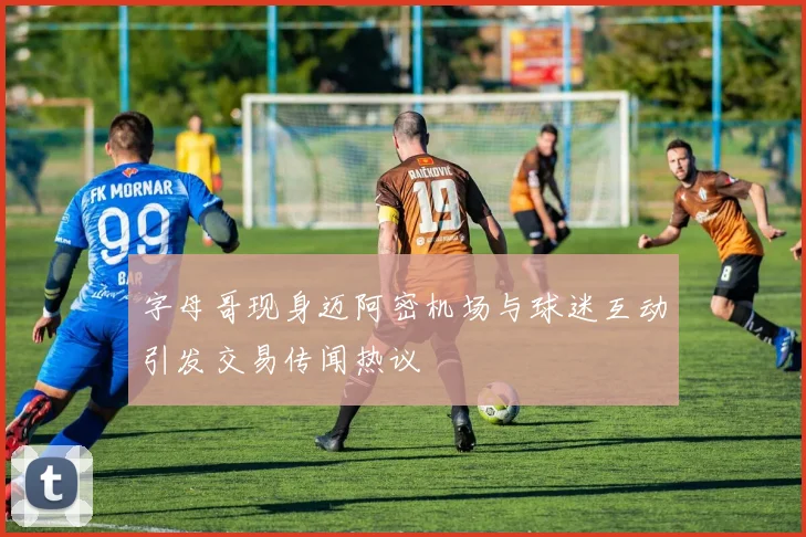 字母哥现身迈阿密机场与球迷互动引发交易传闻热议