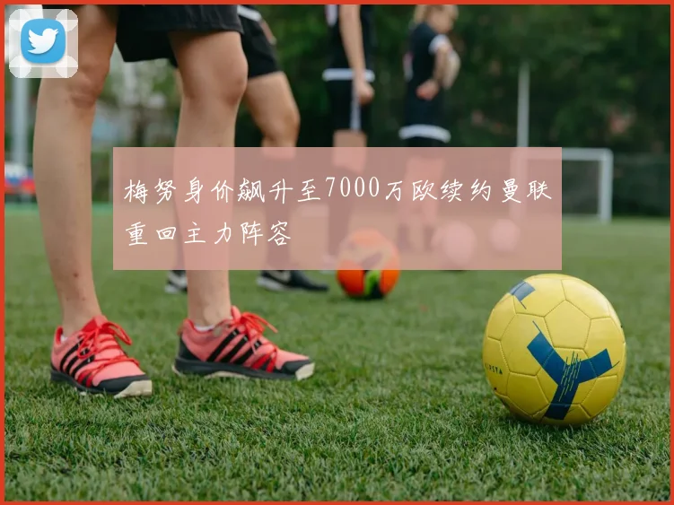 梅努身价飙升至7000万欧续约曼联重回主力阵容