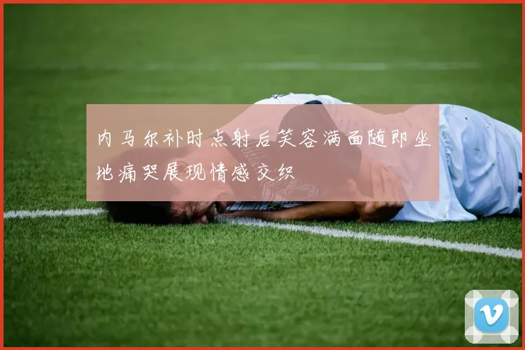 内马尔补时点射后笑容满面随即坐地痛哭展现情感交织