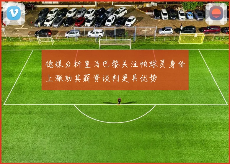 德媒分析皇马巴黎关注帕球员身价上涨助其薪资谈判更具优势