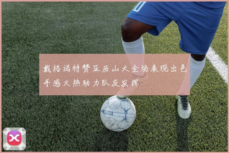 戴格诺特赞亚历山大全场表现出色手感火热助力队友发挥